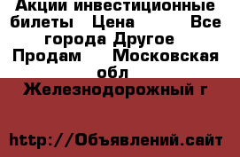 Акции-инвестиционные билеты › Цена ­ 150 - Все города Другое » Продам   . Московская обл.,Железнодорожный г.